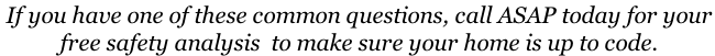 If you have one of these common questions, call ASAP today for your  free safety analysis  to make sure your home is up to code.